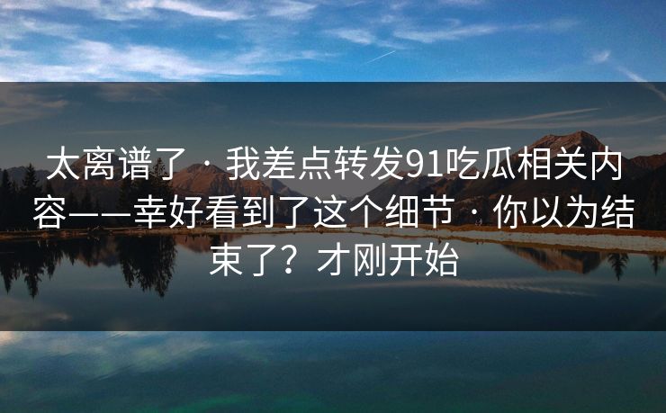 太离谱了 · 我差点转发91吃瓜相关内容——幸好看到了这个细节 · 你以为结束了？才刚开始