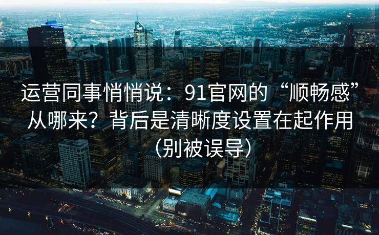 运营同事悄悄说：91官网的“顺畅感”从哪来？背后是清晰度设置在起作用（别被误导）