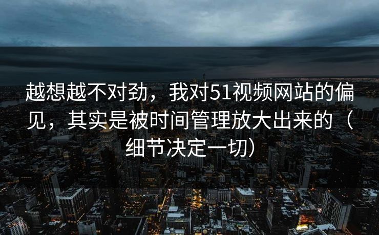 越想越不对劲，我对51视频网站的偏见，其实是被时间管理放大出来的（细节决定一切）