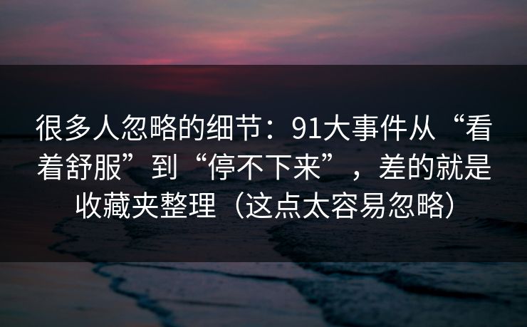 很多人忽略的细节：91大事件从“看着舒服”到“停不下来”，差的就是收藏夹整理（这点太容易忽略）